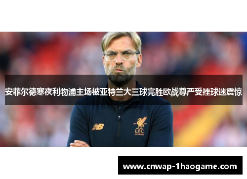 安菲尔德寒夜利物浦主场被亚特兰大三球完胜欧战尊严受挫球迷震惊 安菲尔德寒夜利物浦主场被亚特兰大三球完胜欧战尊严受挫球迷震惊