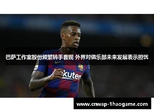 巴萨工作室股份频繁转手套现 外界对俱乐部未来发展表示担忧 巴萨工作室股份频繁转手套现 外界对俱乐部未来发展表示担忧